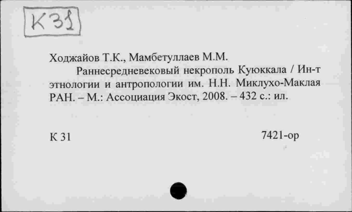 ﻿п<15)
Ходжайов Т.К., Мамбетуллаев М.М.
Раннесредневековый некрополь Куюккала / Ин-т этнологии и антропологии им. Н.Н. Миклухо-Маклая РАН. - М.: Ассоциация Экост, 2008. - 432 с.: ил.
К31
7421-ор